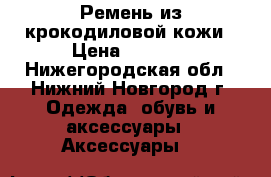 Ремень из крокодиловой кожи › Цена ­ 2 500 - Нижегородская обл., Нижний Новгород г. Одежда, обувь и аксессуары » Аксессуары   